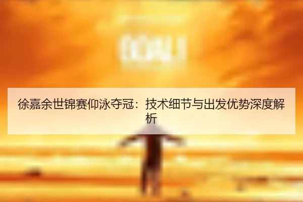 徐嘉余世锦赛仰泳夺冠：技术细节与出发优势深度解析